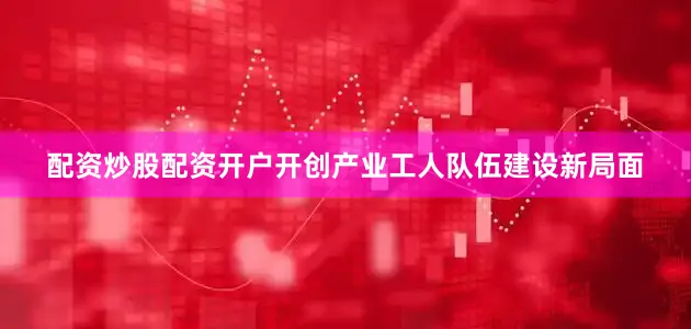 配资炒股配资开户开创产业工人队伍建设新局面