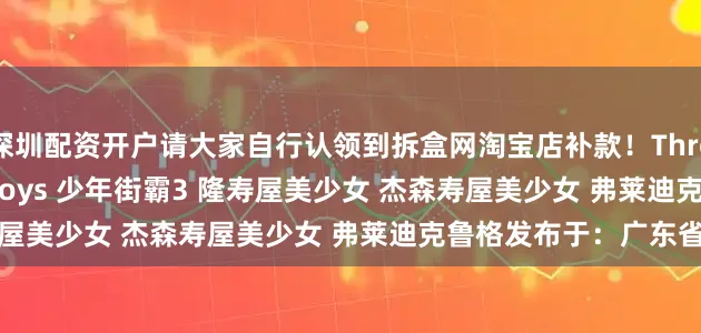 深圳配资开户请大家自行认领到拆盒网淘宝店补款！Threezero 能井Storm Toys 少年街霸3 隆寿屋美少女 杰森寿屋美少女 弗莱迪克鲁格发布于：广东省