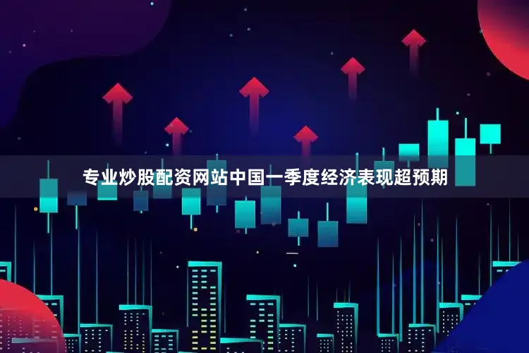 专业炒股配资网站中国一季度经济表现超预期