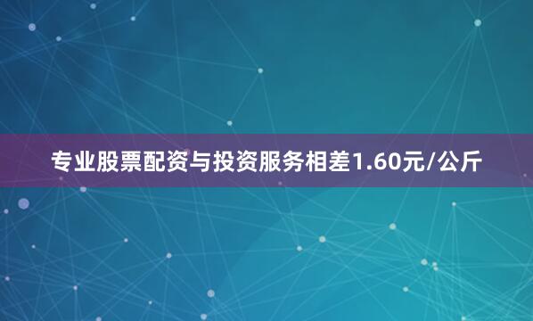 专业股票配资与投资服务相差1.60元/公斤