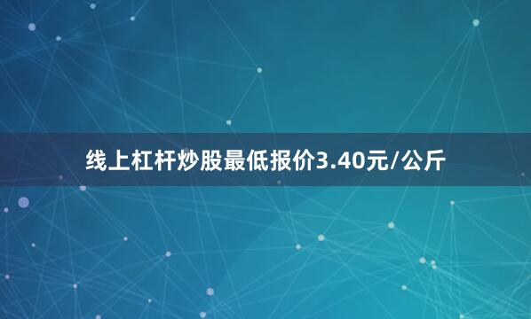 线上杠杆炒股最低报价3.40元/公斤