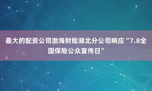 最大的配资公司渤海财险湖北分公司响应“7.8全国保险公众宣传日”