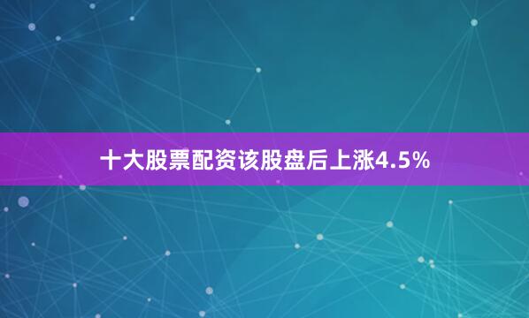 十大股票配资该股盘后上涨4.5%