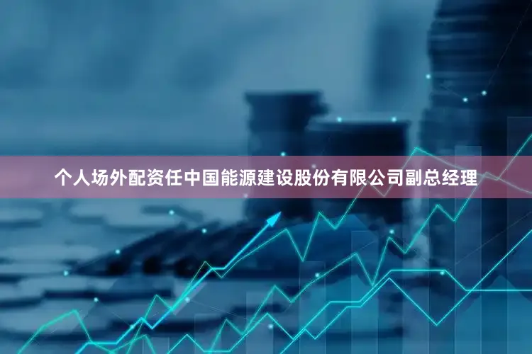 个人场外配资任中国能源建设股份有限公司副总经理