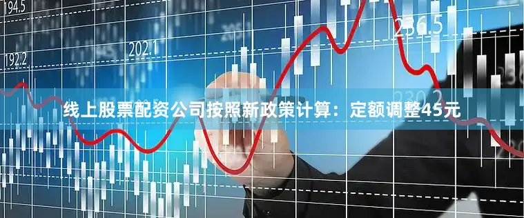 线上股票配资公司按照新政策计算：定额调整45元