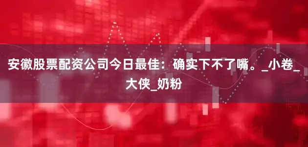 安徽股票配资公司今日最佳：确实下不了嘴。_小卷_大侠_奶粉