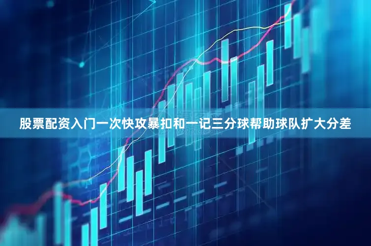 股票配资入门一次快攻暴扣和一记三分球帮助球队扩大分差