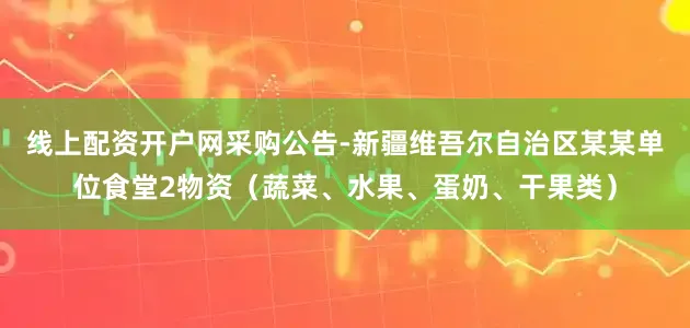 线上配资开户网采购公告-新疆维吾尔自治区某某单位食堂2物资（蔬菜、水果、蛋奶、干果类）