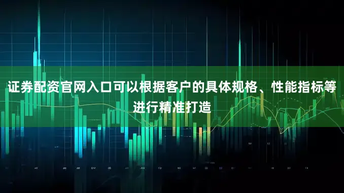 证券配资官网入口可以根据客户的具体规格、性能指标等进行精准打造