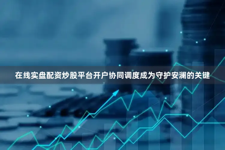 在线实盘配资炒股平台开户协同调度成为守护安澜的关键